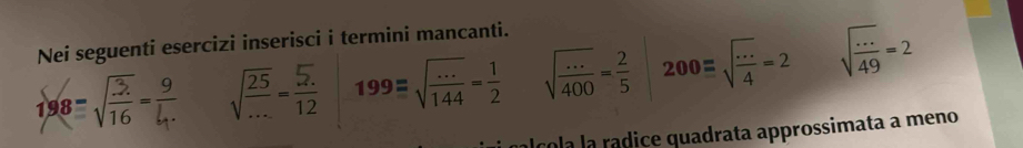 Nei seguenti esercizi inserisci i termini mancanti.
sqrt(frac 25)...= (5.)/12  199=sqrt(frac ...)144= 1/2  sqrt(frac ...)400= 2/5  200equiv sqrt(frac ·s )4=2 sqrt(frac ·s )49=2
Í cola la rádice quadrata approssimata a meno