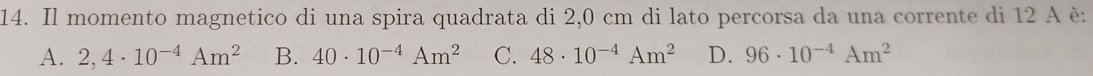 Il momento magnetico di una spira quadrata di 2,0 cm di lato percorsa da una corrente di 12 A è:
A. 2,4· 10^(-4)Am^2 B. 40· 10^(-4)Am^2 C. 48· 10^(-4)Am^2 D. 96· 10^(-4)Am^2