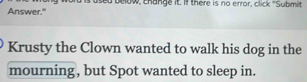 used below, change it. If there is no error, click "Submit 
Answer." 
Krusty the Clown wanted to walk his dog in the 
mourning, but Spot wanted to sleep in.