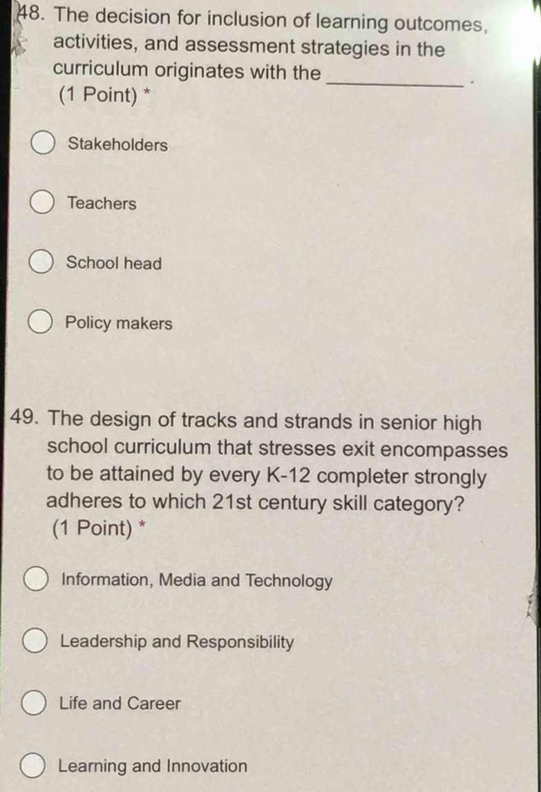 The decision for inclusion of learning outcomes,
activities, and assessment strategies in the
curriculum originates with the
_.
(1 Point) *
Stakeholders
Teachers
School head
Policy makers
49. The design of tracks and strands in senior high
school curriculum that stresses exit encompasses
to be attained by every K-12 completer strongly
adheres to which 21st century skill category?
(1 Point) *
Information, Media and Technology
Leadership and Responsibility
Life and Career
Learning and Innovation