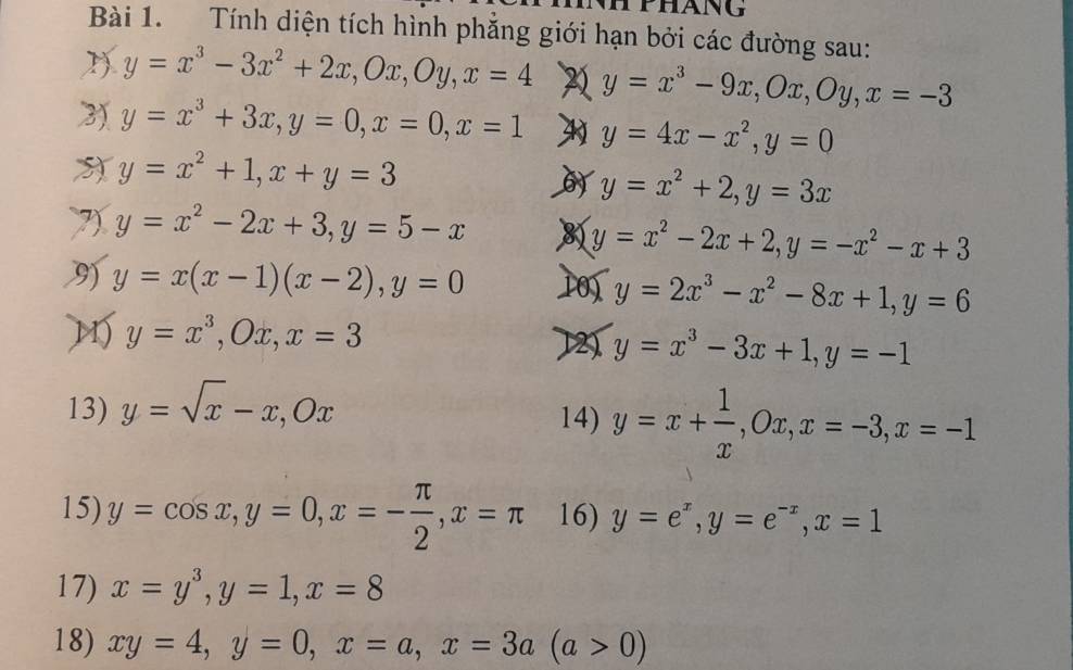 Tính diện tích hình phăng giới hạn bởi các đường sau: 
1) y=x^3-3x^2+2x, Ox, Oy, x=4 y=x^3-9x, Ox, Oy, x=-3
3) y=x^3+3x, y=0, x=0, x=1 y=4x-x^2, y=0
y=x^2+1, x+y=3
y=x^2+2, y=3x
7) y=x^2-2x+3, y=5-x 8 y=x^2-2x+2, y=-x^2-x+3
9) y=x(x-1)(x-2), y=0 10) y=2x^3-x^2-8x+1, y=6
M) y=x^3, Ox, x=3
y=x^3-3x+1, y=-1
13) y=sqrt(x)-x, Ox
14) y=x+ 1/x , Ox, x=-3, x=-1
15) y=cos x, y=0, x=- π /2 , x=π 16) y=e^x, y=e^(-x), x=1
17) x=y^3, y=1, x=8
18) xy=4, y=0, x=a, x=3a(a>0)