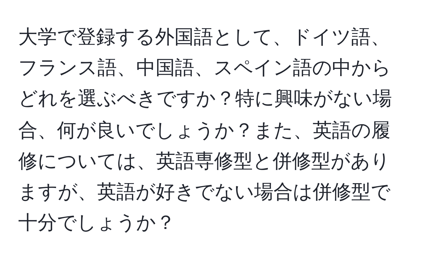 大学で登録する外国語として、ドイツ語、フランス語、中国語、スペイン語の中からどれを選ぶべきですか？特に興味がない場合、何が良いでしょうか？また、英語の履修については、英語専修型と併修型がありますが、英語が好きでない場合は併修型で十分でしょうか？