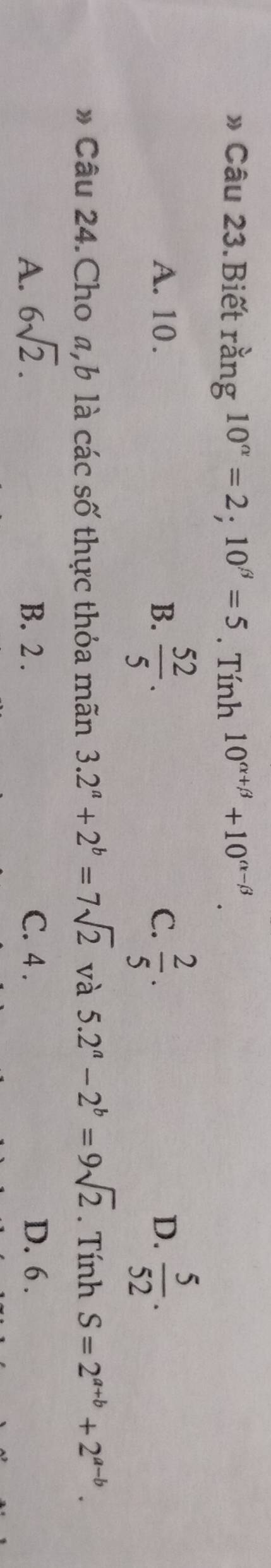 » Câu 23.Biết rang10^(alpha)=2; 10^(beta)=5. Tính 10^(alpha +beta)+10^(alpha -beta).
A. 10. B.  52/5 .  2/5 .  5/52 . 
C.
D.
* Câu 24. Cho a, b là các số thực thỏa mãn 3.2^a+2^b=7sqrt(2) và 5.2^a-2^b=9sqrt(2). Tính S=2^(a+b)+2^(a-b).
A. 6sqrt(2). B. 2. C. 4. D. 6.