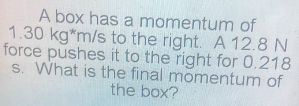 A box has a momentum of
1.30 kg*m/s to the right. A 12.8 N
force pushes it to the right for 0.218
s. What is the final momentum of 
the box?