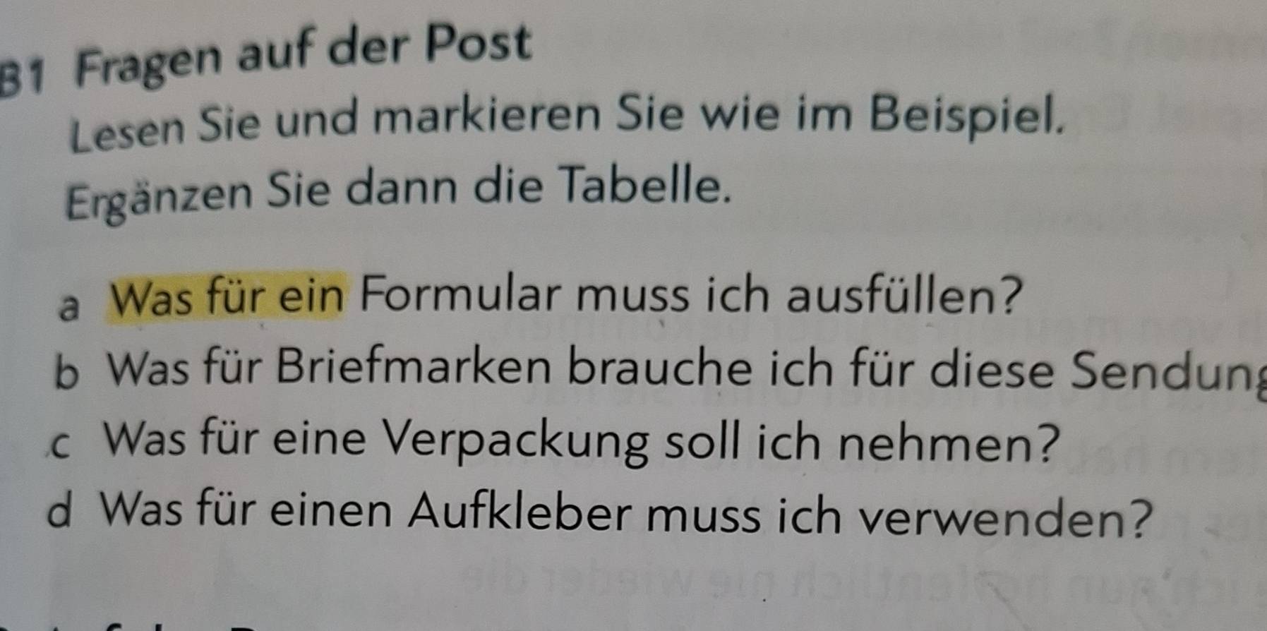 B1 Fragen auf der Post 
Lesen Sie und markieren Sie wie im Beispiel. 
Ergänzen Sie dann die Tabelle. 
a Was für ein Formular muss ich ausfüllen? 
b Was für Briefmarken brauche ich für diese Sendung 
cWas für eine Verpackung soll ich nehmen? 
d Was für einen Aufkleber muss ich verwenden?