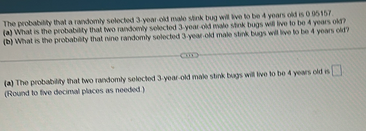 The probability that a randomly selected 3-year-old male stink bug will live to be 4 years old is 0.95157. 
(a) What is the probability that two randomly selected 3-year-old male stink bugs will live to be 4 years old? 
(b) What is the probability that nine randomly selected 3-year -old male stink bugs will live to be 4 years old? 
(a) The probability that two randomly selected 3-year-old male stink bugs will live to be 4 years old is a 
(Round to five decimal places as needed.)