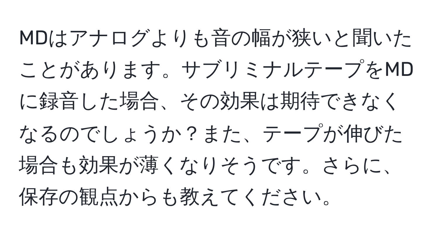 MDはアナログよりも音の幅が狭いと聞いたことがあります。サブリミナルテープをMDに録音した場合、その効果は期待できなくなるのでしょうか？また、テープが伸びた場合も効果が薄くなりそうです。さらに、保存の観点からも教えてください。