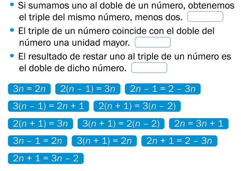 Si sumamos uno al doble de un número, obtenemos
el triple del mismo número, menos dos.
El triple de un número coincide con el doble del
número una unidad mayor.
El resultado de restar uno al triple de un número es
el doble de dicho número.
3n=2n 2(n-1)=3n 2n-1=2-3n
3(n-1)=2n+1 2(n+1)=3(n-2)
2(n+1)=3n 3(n+1)=2(n-2) 2n=3n+1
3n-1=2n 3(n+1)=2n 2n+1=2-3n
2n+1=3n-2