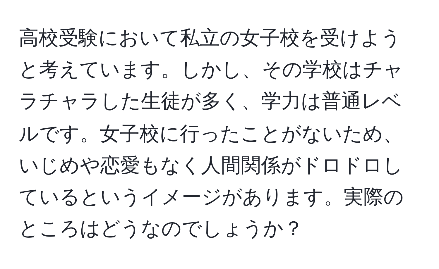 高校受験において私立の女子校を受けようと考えています。しかし、その学校はチャラチャラした生徒が多く、学力は普通レベルです。女子校に行ったことがないため、いじめや恋愛もなく人間関係がドロドロしているというイメージがあります。実際のところはどうなのでしょうか？