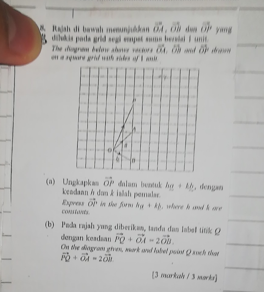 Rajah di bawah menunjuiskan a od O u an OJ yung 
dilukia pada grid segi empat sama bersisi i unit . 
The diagram below shows veciors vector OA , Oh and overline OP drawn 
on a square grid with sides of V uni

B
h
D
(a) Ungkapkan overline OP dalam bentuk ha+kb , dengan 
keadaan½ dan k ialah pemalar 
Express vector OP in the form h_a+kp , where h and k are 
constants. 
(b) Pada rajah yang diberikan, tanda dan label titik 
dengan keadaan vector PQ+vector OA=2vector OB. 
On the diagram given, mark and label point Q such that
vector PQ+vector OA=2vector OB. 
[3 markah / 3 marks]