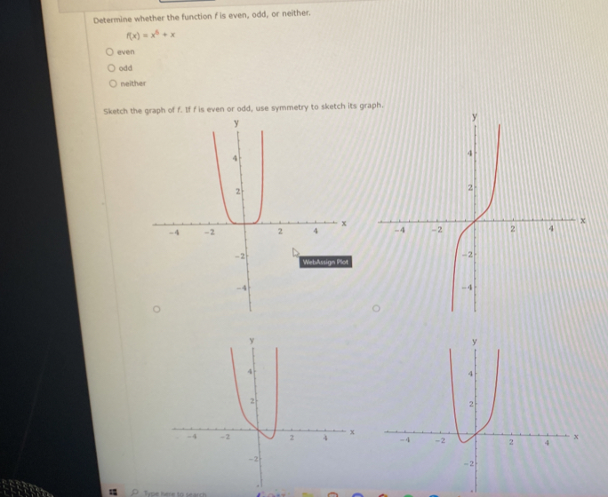 Determine whether the function f is even, odd, or neither.
f(x)=x^5+x
even
odd
neither
Sketch the graph of f. If f is even or odd, use symmetry to sketch its gra
Type here to search