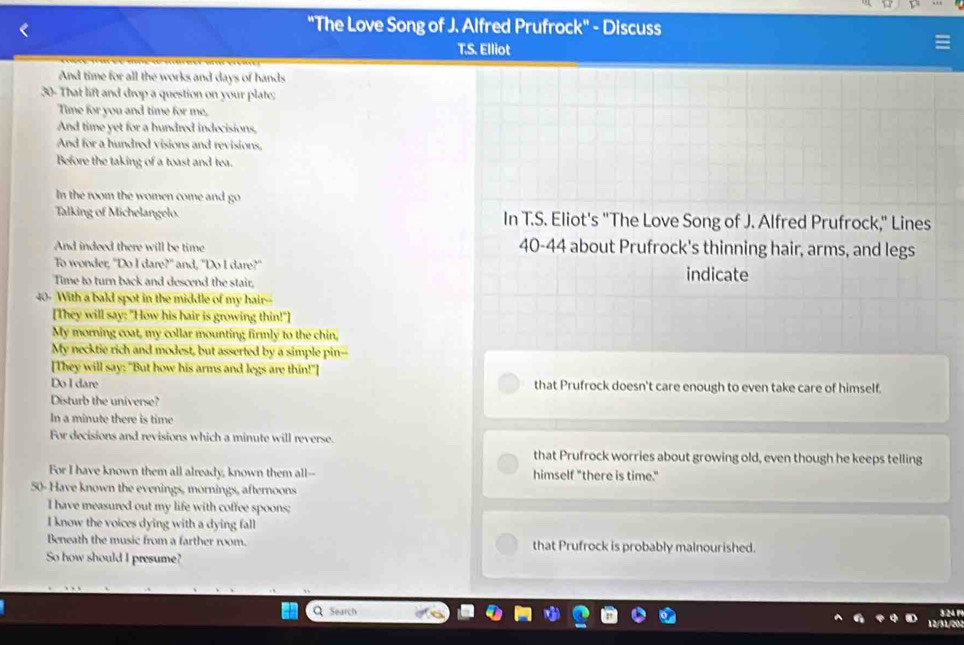 "The Love Song of J. Alfred Prufrock" - Discuss 
T.S. Elliot 
And time for all the works and days of hands 
30- That lift and drop a question on your plate; 
Time for you and time for me, 
And time yet for a hundred indecisions, 
And for a hundred visions and revisions, 
Before the taking of a toast and tea. 
In the room the women come and go 
Talking of Michelangelo. In T.S. Eliot's "The Love Song of J. Alfred Prufrock," Lines 
And indeed there will be time 40-44 about Prufrock's thinning hair, arms, and legs 
To wonder, "Do I dare?" and, "Do I dare?" 
Time to turn back and descend the stair, indicate
40 - With a bald spot in the middle of my hair-- 
[They will say: "How his hair is growing thin!"] 
My morning coat, my collar mounting firmly to the chin, 
My necktie rich and modest, but asserted by a simple pin-- 
[They will say: "But how his arms and legs are thin!"] 
Do I dare that Prufrock doesn't care enough to even take care of himself. 
Disturb the universe? 
In a minute there is time 
For decisions and revisions which a minute will reverse. 
that Prufrock worries about growing old, even though he keeps telling 
For I have known them all already, known them all-- himself "there is time."
50 - Have known the evenings, mornings, afternoons 
I have measured out my life with coffee spoons; 
I know the voices dying with a dying fall 
Beneath the music from a farther room. that Prufrock is probably malnourished. 
So how should I presume? 
Search 3.24 P