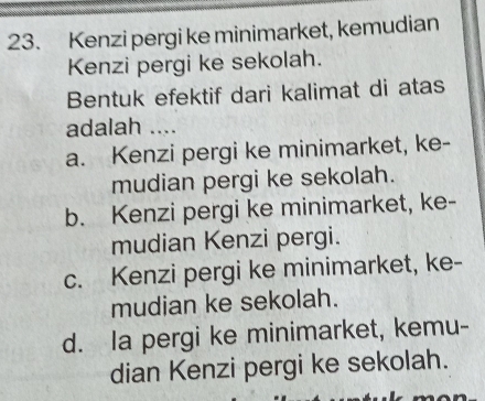 Kenzi pergi ke minimarket, kemudian
Kenzi pergi ke sekolah.
Bentuk efektif dari kalimat di atas
adalah ....
a. Kenzi pergi ke minimarket, ke-
mudian pergi ke sekolah.
b. Kenzi pergi ke minimarket, ke-
mudian Kenzi pergi.
c. Kenzi pergi ke minimarket, ke-
mudian ke sekolah.
d. la pergi ke minimarket, kemu-
dian Kenzi pergi ke sekolah.