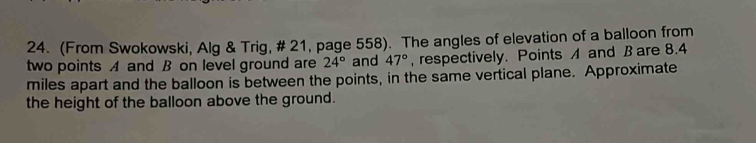 (From Swokowski, Alg & Trig, # 21, page 558). The angles of elevation of a balloon from 
two points A and B on level ground are 24° and 47° , respectively. Points and B are 8.4
miles apart and the balloon is between the points, in the same vertical plane. Approximate 
the height of the balloon above the ground.