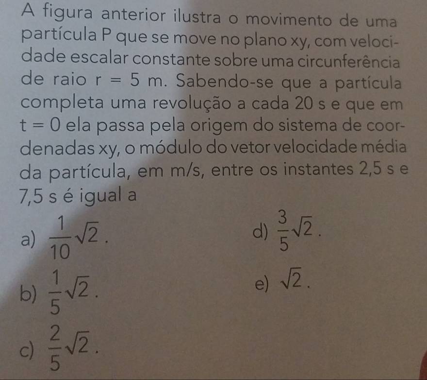 A figura anterior ilustra o movimento de uma
partícula P que se move no plano xy, com veloci-
dade escalar constante sobre uma circunferência
de raio r=5m. Sabendo-se que a partícula
completa uma revolução a cada 20 s e que em
t=0 ela passa pela origem do sistema de coor-
denadas xy, o módulo do vetor velocidade média
da partícula, em m/s, entre os instantes 2,5 s e
7,5 s é igual a
a)  1/10 sqrt(2). d)  3/5 sqrt(2).
b)  1/5 sqrt(2). e) sqrt(2).
c)  2/5 sqrt(2).