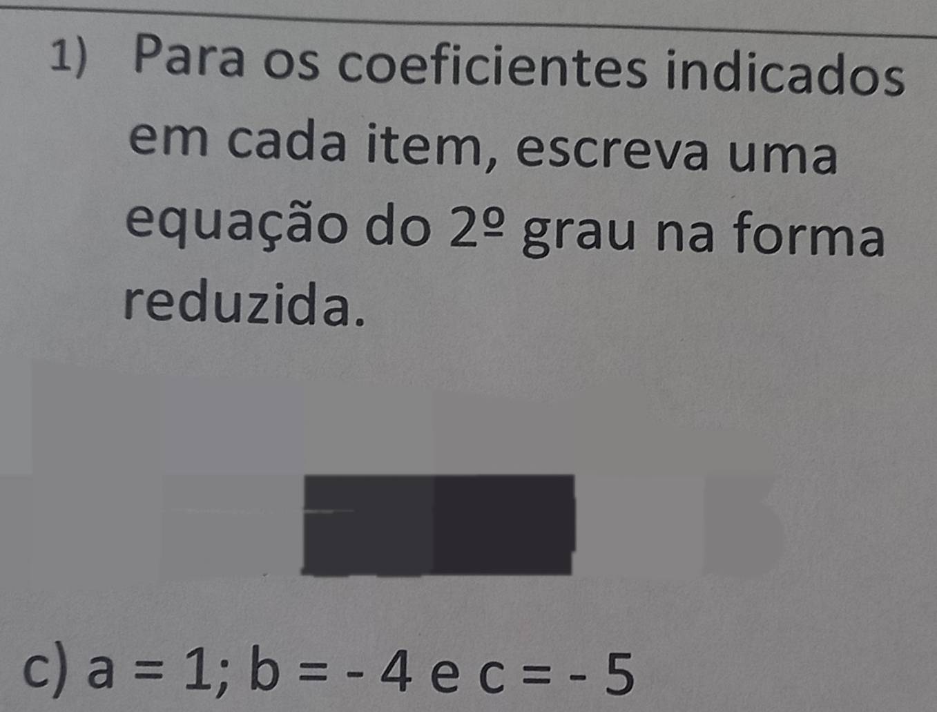 Para os coeficientes indicados 
em cada item, escreva uma 
equação do 2^(_ circ) grau na forma 
reduzida. 
c) a=1; b=-4 e c=-5