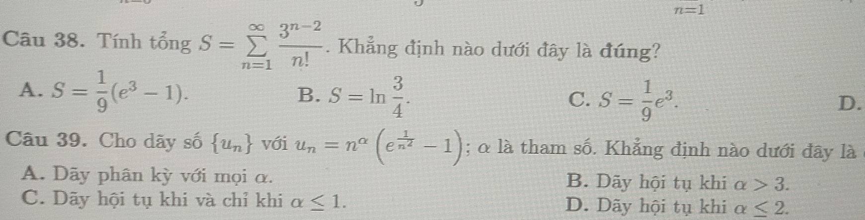 n=1
Câu 38. Tính tổng S=sumlimits _(n=1)^(∈fty) (3^(n-2))/n! . Khẳng định nào dưới đây là đúng?
A. S= 1/9 (e^3-1).
B. S=ln  3/4 .
C. S= 1/9 e^3.
D.
Câu 39. Cho dãy số  u_n với u_n=n^(alpha)(e^(frac 1)n^2-1); 0 là tham số. Khẳng định nào dưới đây là
A. Dãy phân kỳ với mọi α. B. Dãy hội tụ khi alpha >3.
C. Dãy hội tụ khi và chỉ khi alpha ≤ 1. D. Dãy hội tụ khi alpha ≤ 2.