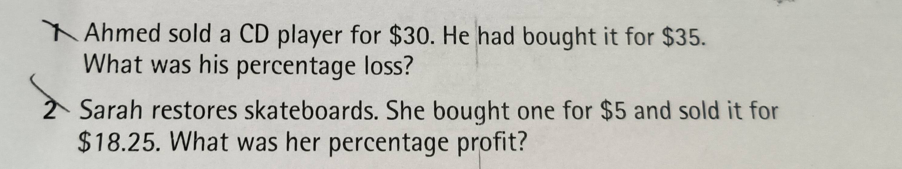 Ahmed sold a CD player for $30. He had bought it for $35. 
What was his percentage loss? 
2× Sarah restores skateboards. She bought one for $5 and sold it for
$18.25. What was her percentage profit?