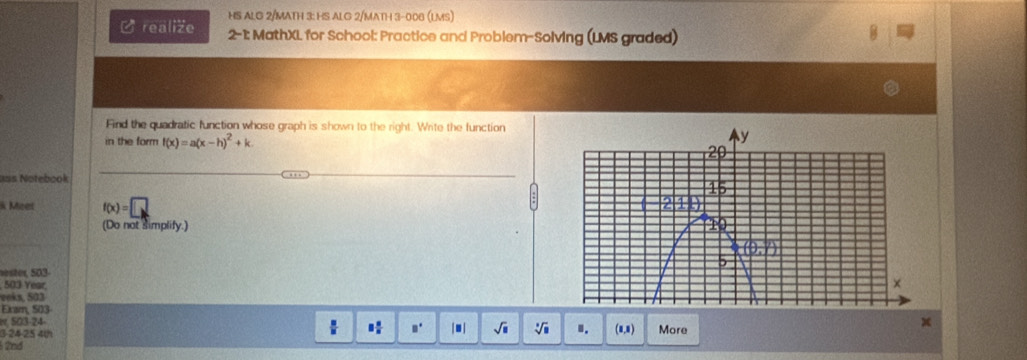 HS ALG 2/MATH 3: HS ALG 2/MATH 3-006 (LMS)
C realize 2-1: MathXL for School: Practice and Problem-Solving (LMS graded)
Find the quadratic function whose graph is shown to the right. Write the function
in the form f(x)=a(x-h)^2+k.
=s Notebook
k Meet f(x)=□
(Do not simplify.)
ester, 503-
503 Year 
eeks, 503
Exam, 503 x
e 503-24-
3 24-25 4th 8 8/8  □° |□ | sqrt(□ ) sqrt[□](□ ) I. (8,8) More
2nd