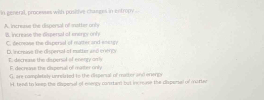 In general, processes with positive changes in entropy
A. increase the dispersal of matter only
B. increase the dispersal of energy only
C. decrease the dispersal of matter and energy
D. increase the dispersal of matter and energy
E. decrease the dispersal of energy only
F. decrease the dispersal of matter only
G. are completely unrelated to the dispersal of matter and energy
H. tend to keep the dispersal of energy constant but increase the dispersal of matter