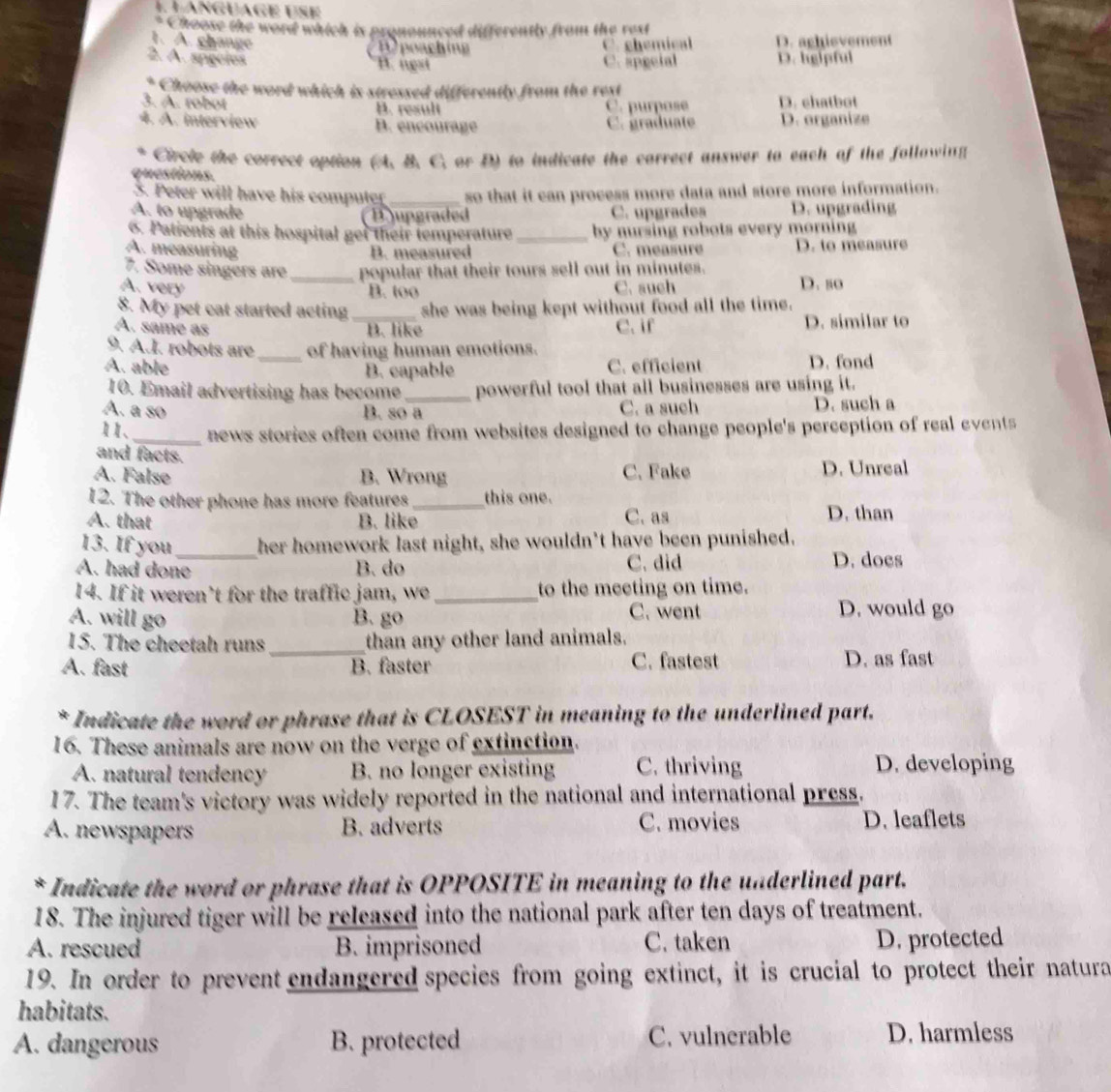 Choose the word which is pronounced differently from the rest
1. A. change
F poaching C. chemical D. aghievement
2. A. sígoles C. apecial D. hglpful
B. ngst
Choose the word which is stressed differently from the rext
3. A. robot B. result C. purpose D. chatbot
4. A. interview B. encourage C. graduate D. organize
Circle the correct option (A. B. C. or D) to indicate the correct answer to each of the following
questions.
3. Peter will have his computer_ so that it can process more data and store more information.
A. to upgrade jupgraded C. upgrades D. upgrading
6. Patients at this hospital get their temperature _by nursing robots every morning
A. measuring C. measure D. to measure
B. measured
7. Some singers are _popular that their tours sell out in minutes.
A. very C. such D. so
B. too
8. My pet cat started acting _she was being kept without food all the time.
A. same as B. like C. if D. similar to
9. A.I. robots are _of having human emotions.
A. able C. efficient D. fond
B. capable
10. Email advertising has become_ powerful tool that all businesses are using it.
A. a so B. so a C. a such D. such a
11、_ news stories often come from websites designed to change people's perception of real events
and facts.
A. False B. Wrong C. Fake D. Unreal
12. The other phone has more features _this one.
A. that B. like C. as D. than
13. If you_ her homework last night, she wouldn't have been punished.
A. had done B. do C. did D. does
14. If it weren’t for the traffic jam, we_ to the meeting on time.
A. will go B. go C. went D. would go
15. The cheetah runs _than any other land animals.
A. fast B. faster C. fastest D. as fast
* Indicate the word or phrase that is CLOSEST in meaning to the underlined part.
16. These animals are now on the verge of extinction.
A. natural tendency B. no longer existing C. thriving D. developing
17. The team's victory was widely reported in the national and international press.
A. newspapers B. adverts C. movies D. leaflets
* Indicate the word or phrase that is OPPOSITE in meaning to the underlined part.
18. The injured tiger will be released into the national park after ten days of treatment.
A. rescued B. imprisoned C. taken D. protected
19. In order to prevent endangered species from going extinct, it is crucial to protect their natura
habitats.
A. dangerous B. protected C. vulnerable D. harmless