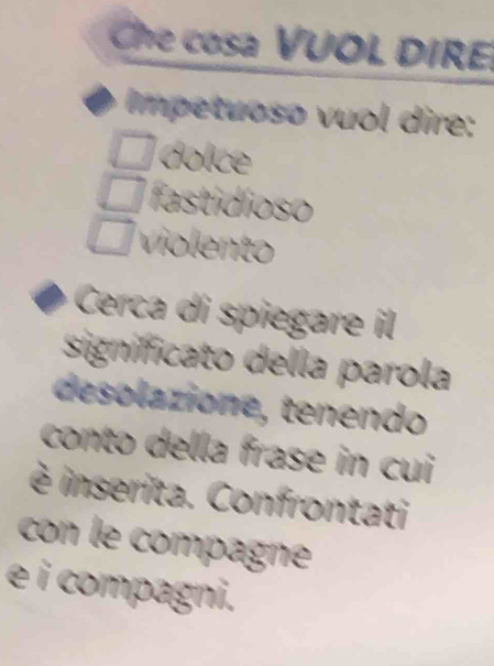 Che cosa VUOL DIRE 
Impetuoso vuol dire: 
doice 
fastidíoso 
violento 
Cerca di spiegare il 
signifficato della parola 
desolazione, tenendo 
conto della frase in cui 
è inserita. Confrontati 
con le compagne 
é i compagni.