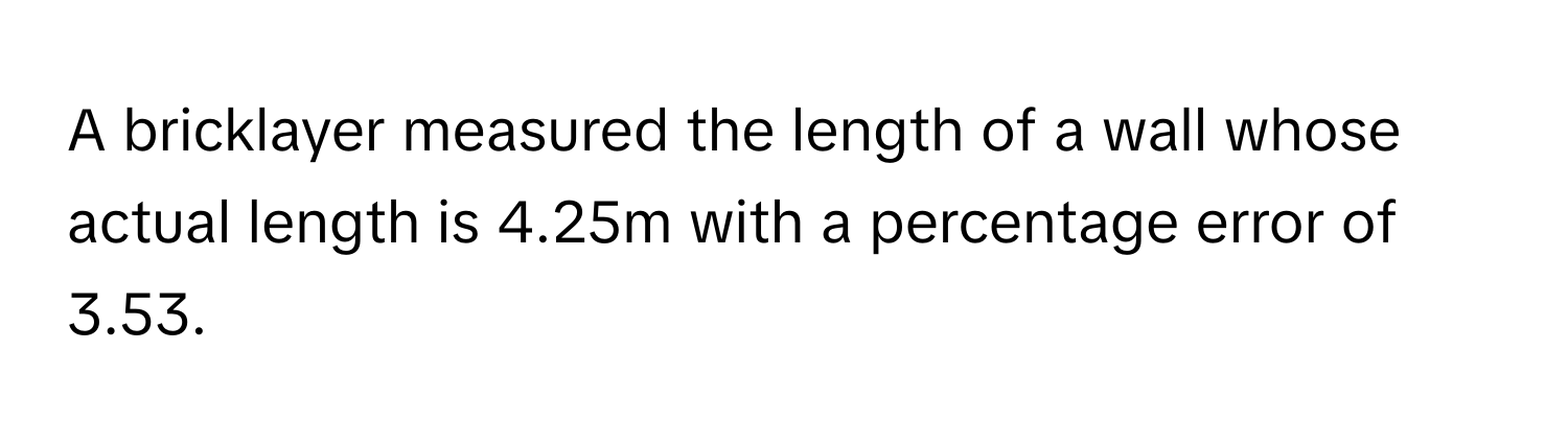 A bricklayer measured the length of a wall whose actual length is 4.25m with a percentage error of 3.53.