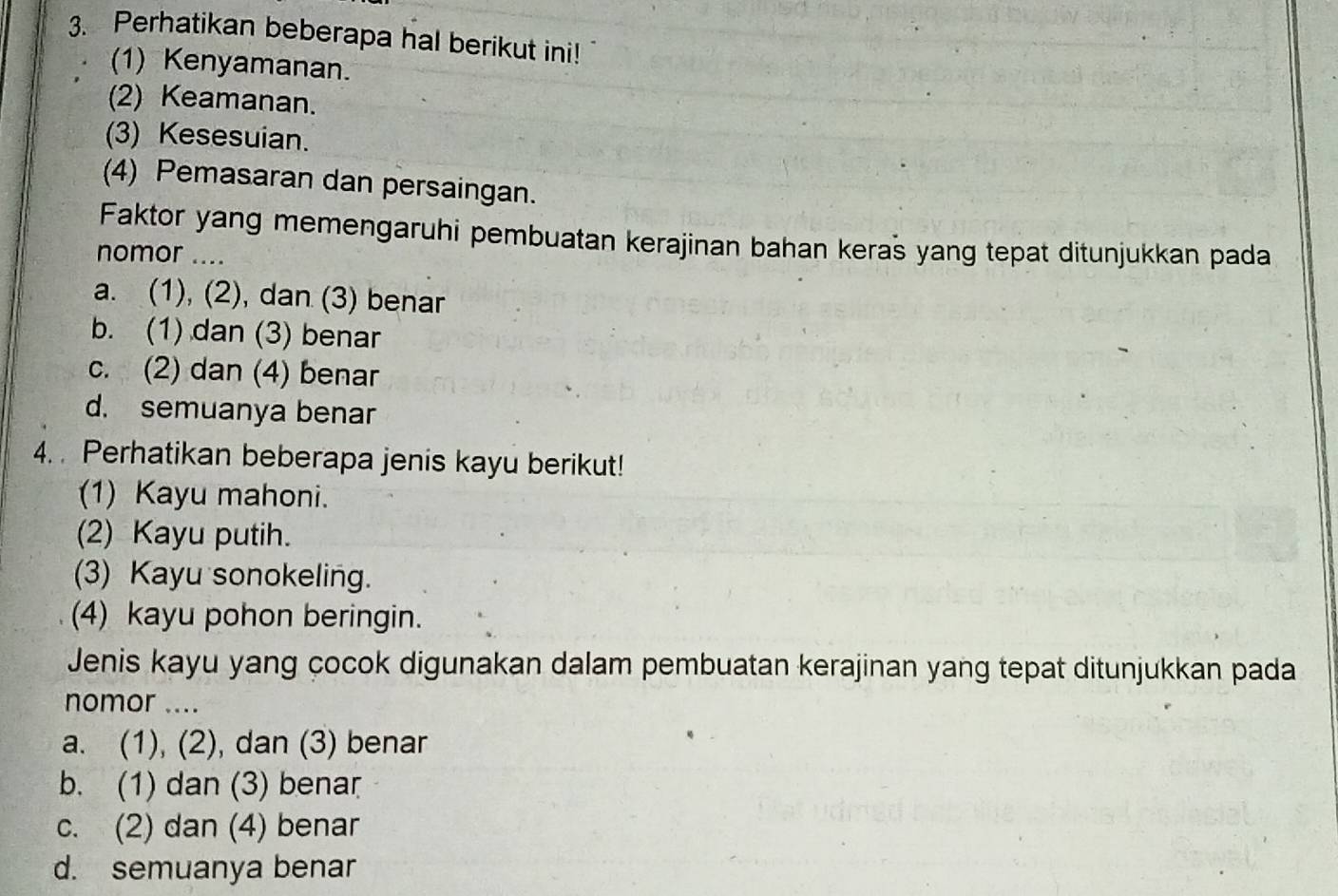 Perhatikan beberapa hal berikut ini!
(1) Kenyamanan.
(2) Keamanan.
(3) Kesesuian.
(4) Pemasaran dan persaingan.
Faktor yang memengaruhi pembuatan kerajinan bahan keras yang tepat ditunjukkan pada
nomor ....
a. (1), (2), dan (3) benar
b. (1) dan (3) benar
c. (2) dan (4) benar
d. semuanya benar
4. Perhatikan beberapa jenis kayu berikut!
(1) Kayu mahoni.
(2) Kayu putih.
(3) Kayu sonokeling.
(4) kayu pohon beringin.
Jenis kayu yang cocok digunakan dalam pembuatan kerajinan yang tepat ditunjukkan pada
nomor ....
a. (1), (2), dan (3) benar
b. (1) dan (3) benar
c. (2) dan (4) benar
d. semuanya benar