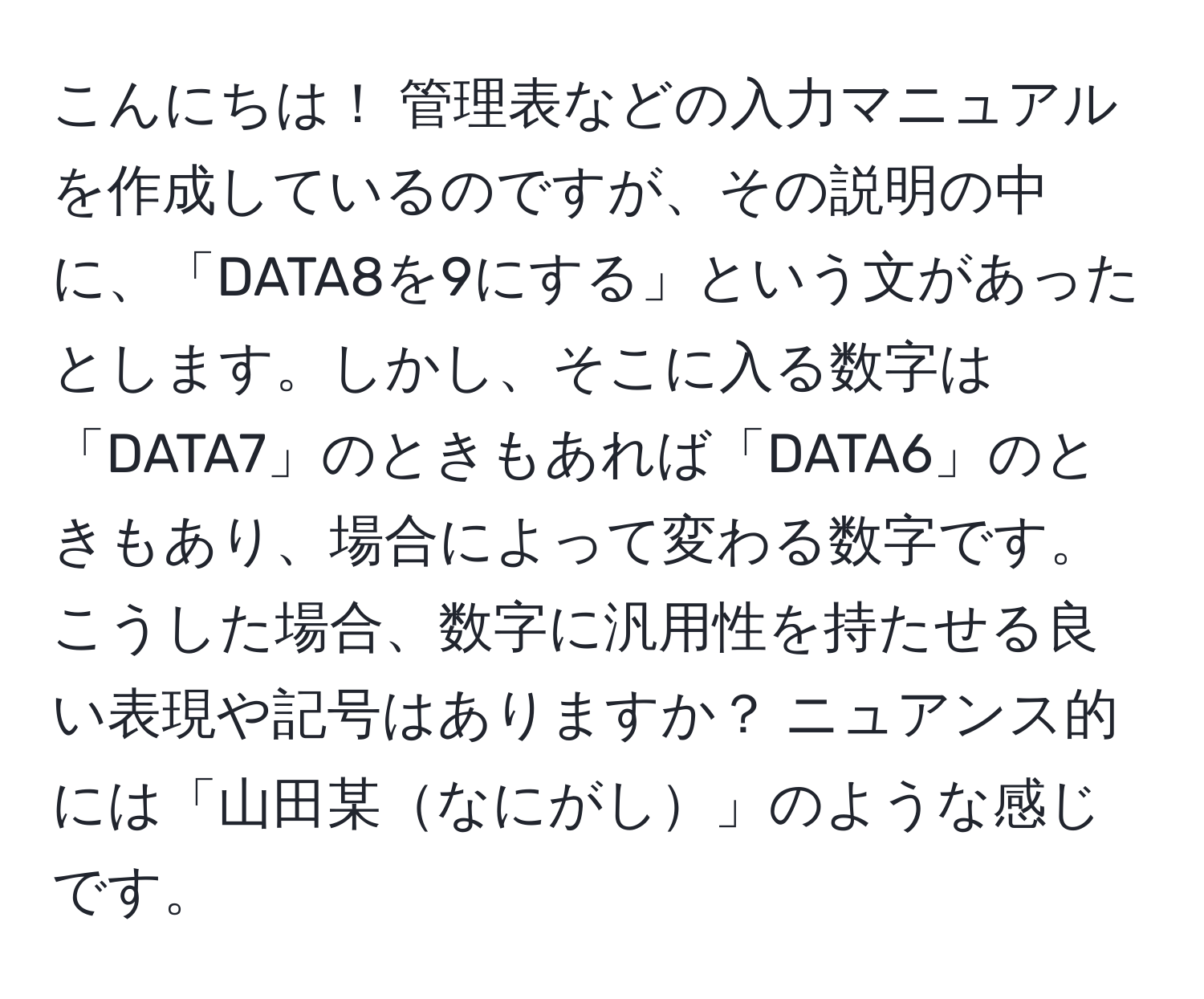 こんにちは！ 管理表などの入力マニュアルを作成しているのですが、その説明の中に、「DATA8を9にする」という文があったとします。しかし、そこに入る数字は「DATA7」のときもあれば「DATA6」のときもあり、場合によって変わる数字です。こうした場合、数字に汎用性を持たせる良い表現や記号はありますか？ ニュアンス的には「山田某なにがし」のような感じです。