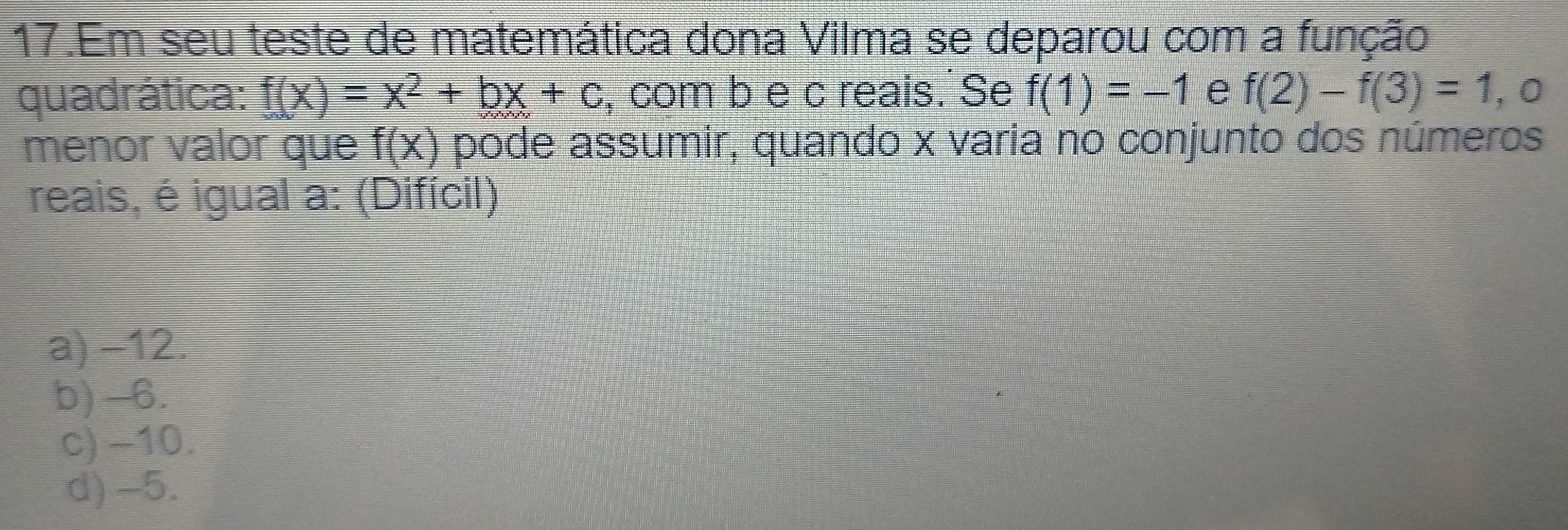 Em seu teste de matemática dona Vilma se deparou com a função
quadrática: f(x)=x^2+bx+c , com b e c reais. Se f(1)=-1 e f(2)-f(3)=1 , 0
menor valor que f(x) pode assumir, quando x varia no conjunto dos números
reais, é igual a: (Difícil)
a) −12.
b) -6.
c) −10.
d) -5.