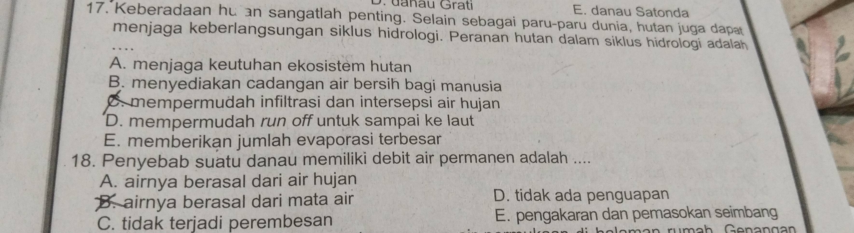 D. đanau Grati E. danau Satonda
17. Keberadaan hu an sangatlah penting. Selain sebagai paru-paru dunia, hutan juga dapat
menjaga keberlangsungan siklus hidrologi. Peranan hutan dalam siklus hidrologi adalah
A. menjaga keutuhan ekosistem hutan
B. menyediakan cadangan air bersih bagi manusia
C. mempermudah infiltrasi dan intersepsi air hujan
D. mempermudah run off untuk sampai ke laut
E. memberikan jumlah evaporasi terbesar
18. Penyebab suatu danau memiliki debit air permanen adalah ....
A. airnya berasal dari air hujan
B. airnya berasal dari mata air
D. tidak ada penguapan
C. tidak terjadi perembesan E. pengakaran dan pemasokan seimbang