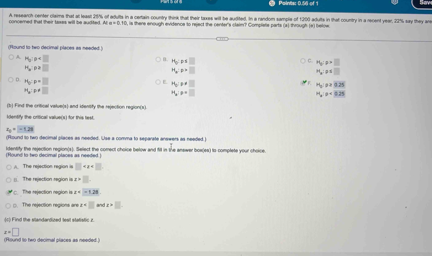 Points: 0.56 of 1 Sav
A research center claims that at least 25% of adults in a certain country think that their taxes will be audited. In a random sample of 1200 adults in that country in a recent year, 22% say they are
concerned that their taxes will be audited. At alpha =0.10 , is there enough evidence to reject the center's claim? Complete parts (a) through (e) below.
(Round to two decimal places as needed.)
A. H_0:p B. H_0:p≤ □ H_0:p>□
C.
H_a:p≥ □
H_a:p>□
H_a:p≤ □
D. H_0:p=□ E. H_0:p!= □ H_0:p≥ 0.25
F.
H_a:p!= □
H_a:p=□
H_a:p<0.25
(b) Find the critical value(s) and identify the rejection region(s)
ldentify the critical value(s) for this test.
z_0=-1.28
(Round to two decimal places as needed. Use a comma to separate answers as needed.)
ldentify the rejection region(s). Select the correct choice below and fill in the answer box(es) to complete your choice.
(Round to two decimal places as needed.)
A. The rejection region is □ . 
B. The rejection region is z>□.
C. The rejection region is z .
D. The rejection regions are z and z>□ , 
(c) Find the standardized test statistic z.
z=□
(Round to two decimal places as needed.)