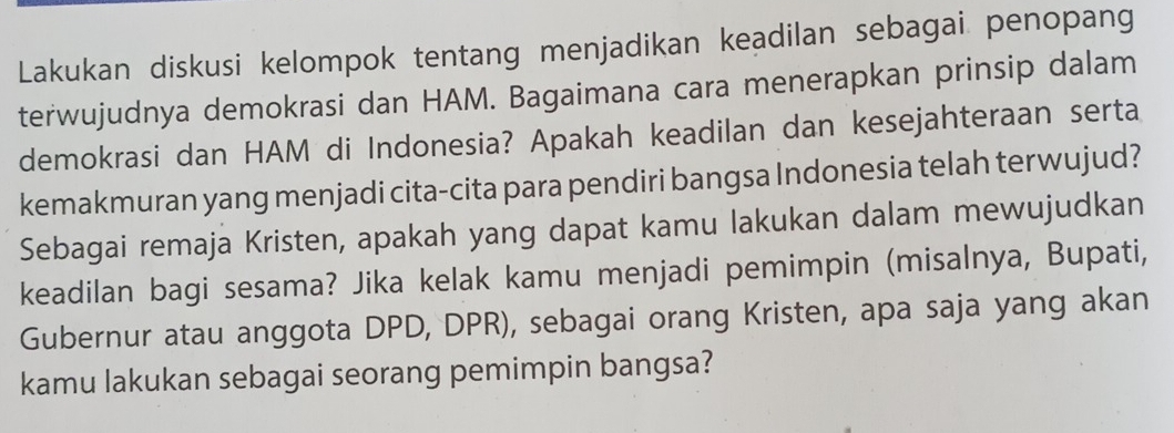 Lakukan diskusi kelompok tentang menjadikan keadilan sebagai penopang 
terwujudnya demokrasi dan HAM. Bagaimana cara menerapkan prinsip dalam 
demokrasi dan HAM di Indonesia? Apakah keadilan dan kesejahteraan serta 
kemakmuran yang menjadi cita-cita para pendiri bangsa Indonesia telah terwujud? 
Sebagai remaja Kristen, apakah yang dapat kamu lakukan dalam mewujudkan 
keadilan bagi sesama? Jika kelak kamu menjadi pemimpin (misalnya, Bupati, 
Gubernur atau anggota DPD, DPR), sebagai orang Kristen, apa saja yang akan 
kamu lakukan sebagai seorang pemimpin bangsa?