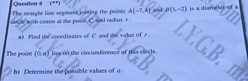 (**) 
The straight line segment joining the points A(-7,4) and B(1,-2) is a diameter of a 
circle with centre at the point C and radius r. 
a) Find the coordinates of C and the value of r. 
The point (0,a) lies on the circumference of this circle. 
b) Determine the possible values of a.