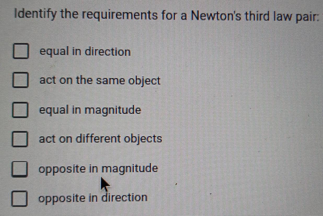 Identify the requirements for a Newton's third law pair:
equal in direction
act on the same object
equal in magnitude
act on different objects
opposite in magnitude
opposite in direction