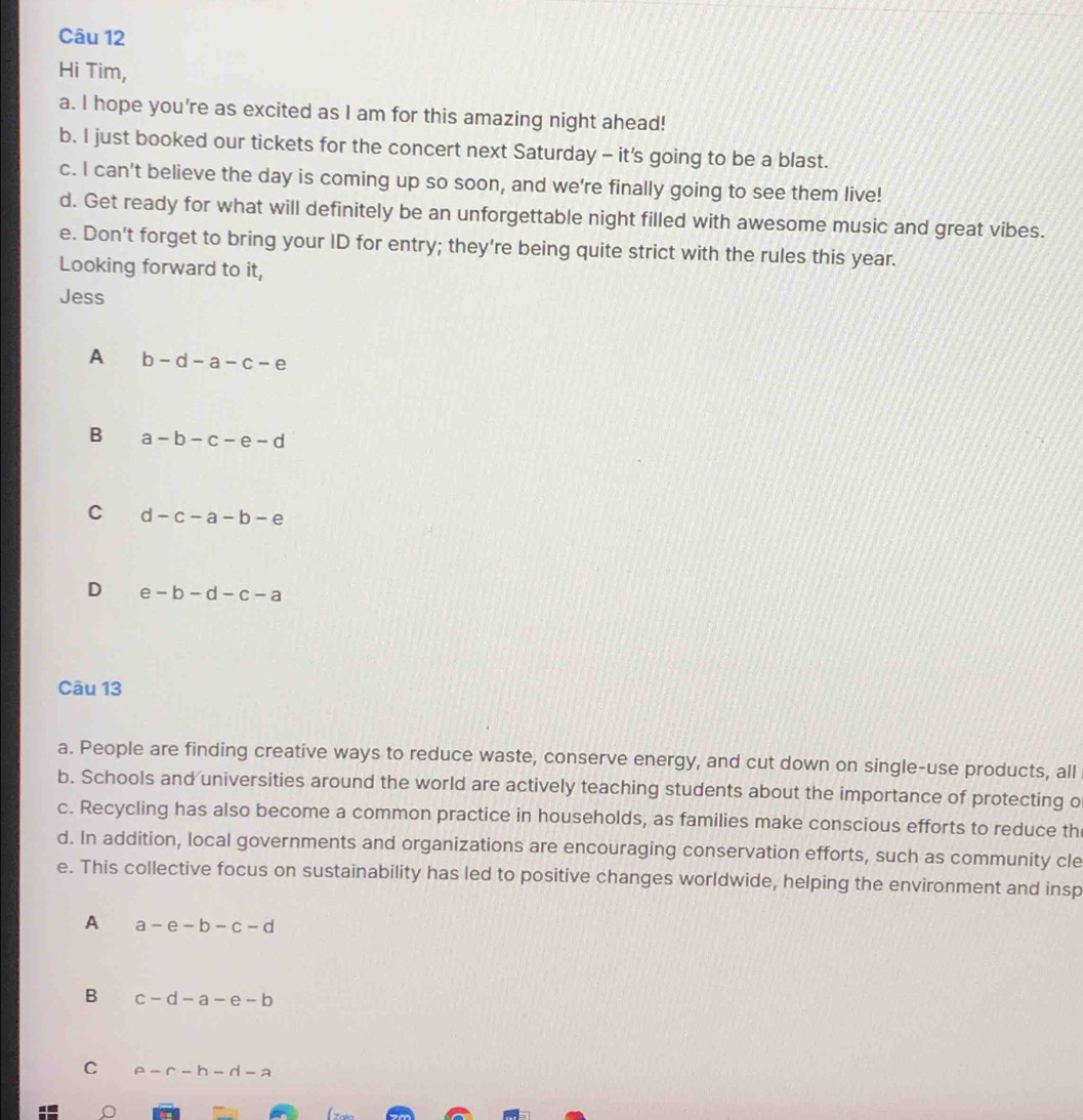 Hi Tim,
a. I hope you're as excited as I am for this amazing night ahead!
b. I just booked our tickets for the concert next Saturday - it's going to be a blast.
c. I can't believe the day is coming up so soon, and we're finally going to see them live!
d. Get ready for what will definitely be an unforgettable night filled with awesome music and great vibes.
e. Don't forget to bring your ID for entry; they're being quite strict with the rules this year.
Looking forward to it,
Jess
A b-d-a-c-e
B a-b-c-e-d
C d-c-a-b-e
D e-b-d-c-a
Câu 13
a. People are finding creative ways to reduce waste, conserve energy, and cut down on single-use products, all
b. Schools and universities around the world are actively teaching students about the importance of protecting o
c. Recycling has also become a common practice in households, as families make conscious efforts to reduce th
d. In addition, local governments and organizations are encouraging conservation efforts, such as community cle
e. This collective focus on sustainability has led to positive changes worldwide, helping the environment and insp
A a-e-b-c-d
B c-d-a-e-b
C a-r-h-rl-a