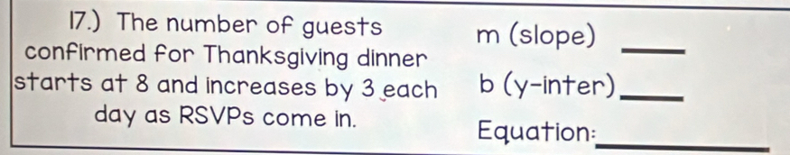 17.) The number of guests m (slope)_ 
confirmed for Thanksgiving dinner 
starts at 8 and increases by 3 each b (y-inter)_ 
day as RSVPs come in. 
Equation_