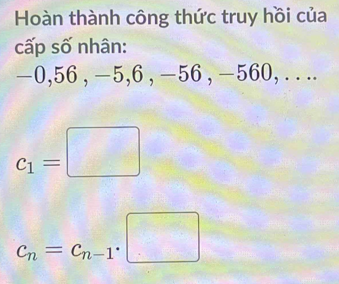 Hoàn thành công thức truy hồi của 
cấp số nhân:
−0, 56 , −5, 6 , −56 , −560, . . ..
c_1=□
c_n=c_n-1· □