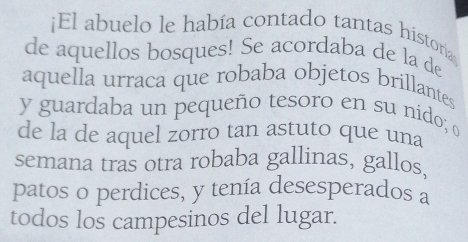 ¡El abuelo le había contado tantas historía 
de aquellos bosques! Se acordaba de la de 
aquella urraca que robaba objetos brillantes 
y guardaba un pequeño tesoro en su nido; o 
de la de aquel zorro tan astuto que una 
semana tras otra robaba gallinas, gallos 
patos o perdices, y tenía desesperados a 
todos los campesinos del lugar.