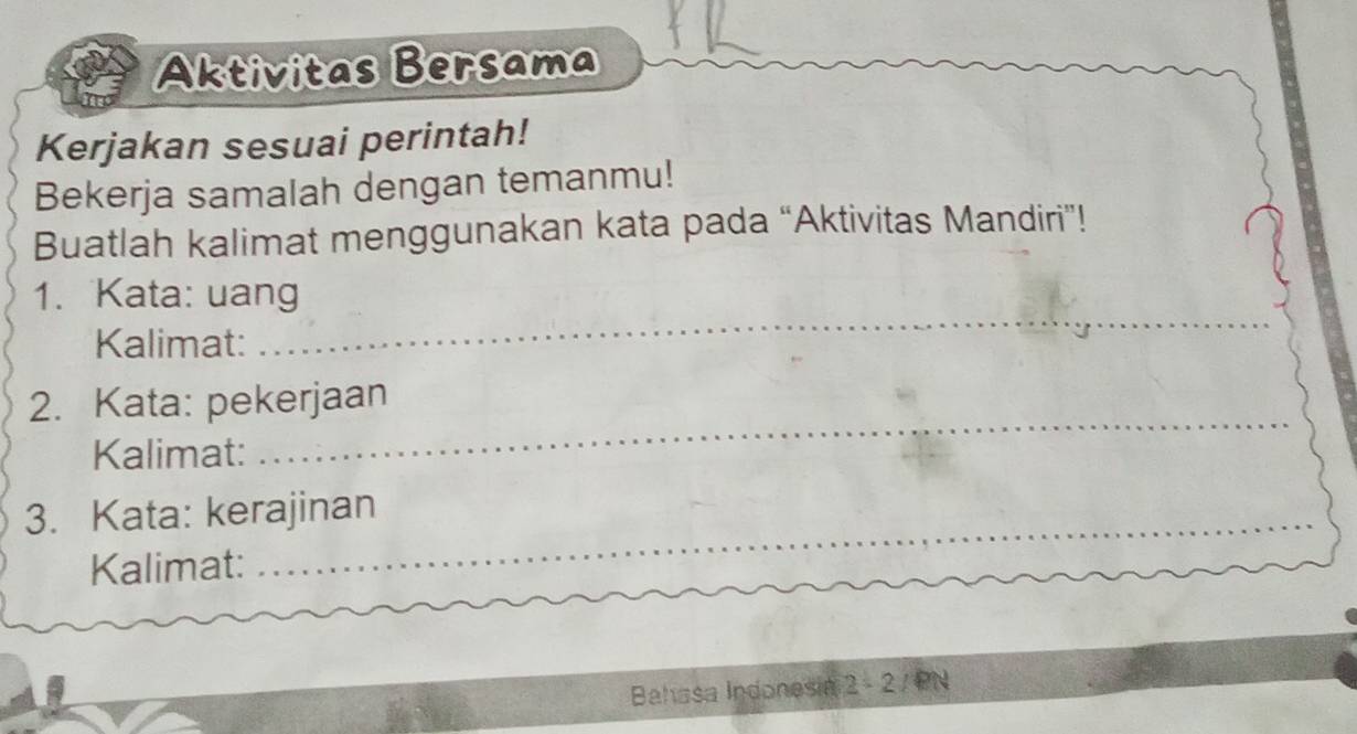 Aktivitas Bersama 
Kerjakan sesuai perintah! 
Bekerja samalah dengan temanmu! 
Buatlah kalimat menggunakan kata pada “Aktivitas Mandiri”! 
1. Kata: uang 
Kalimat: 
_ 
2. Kata: pekerjaan 
Kalimat: 
_ 
3. Kata: kerajinan 
Kalimat: 
_ 
_ 
_ 
Bahasa Indonesin 2 - 2/PN