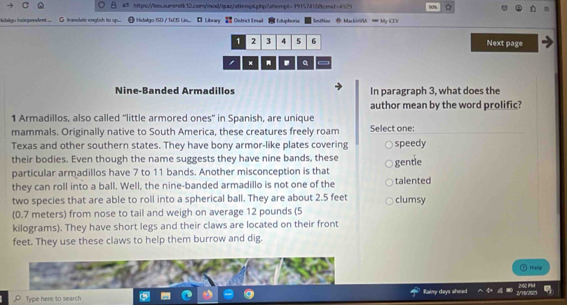 907%
lidalgo Independent ... G translate english to sp.... Hidalgo ISD / TxEIS Lin... Library = District Email Eduphoria TestNav MackieVIA My iCEV
1 2 3 4 5 6 Next page
Q
Nine-Banded Armadillos In paragraph 3, what does the
author mean by the word prolific?
1 Armadillos, also called “little armored ones” in Spanish, are unique
mammals. Originally native to South America, these creatures freely roam Select one:
Texas and other southern states. They have bony armor-like plates covering speedy
their bodies. Even though the name suggests they have nine bands, these gentle
particular armadillos have 7 to 11 bands. Another misconception is that
they can roll into a ball. Well, the nine-banded armadillo is not one of the talented
two species that are able to roll into a spherical ball. They are about 2.5 feet clumsy
(0.7 meters) from nose to tail and weigh on average 12 pounds (5
kilograms). They have short legs and their claws are located on their front
feet. They use these claws to help them burrow and dig.
Help
Type here to search Rainy days ahead