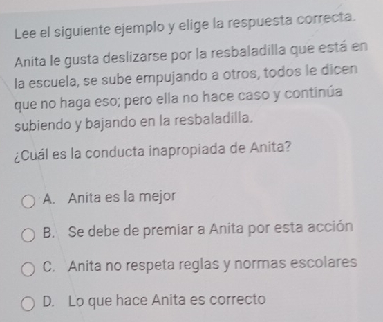 Lee el siguiente ejemplo y elige la respuesta correcta.
Anita le gusta deslizarse por la resbaladilla que está en
la escuela, se sube empujando a otros, todos le dicen
que no haga eso; pero ella no hace caso y continúa
subiendo y bajando en la resbaladilla.
¿Cuál es la conducta inapropiada de Anita?
A. Anita es la mejor
B. Se debe de premiar a Anita por esta acción
C. Anita no respeta reglas y normas escolares
D. Lo que hace Anita es correcto