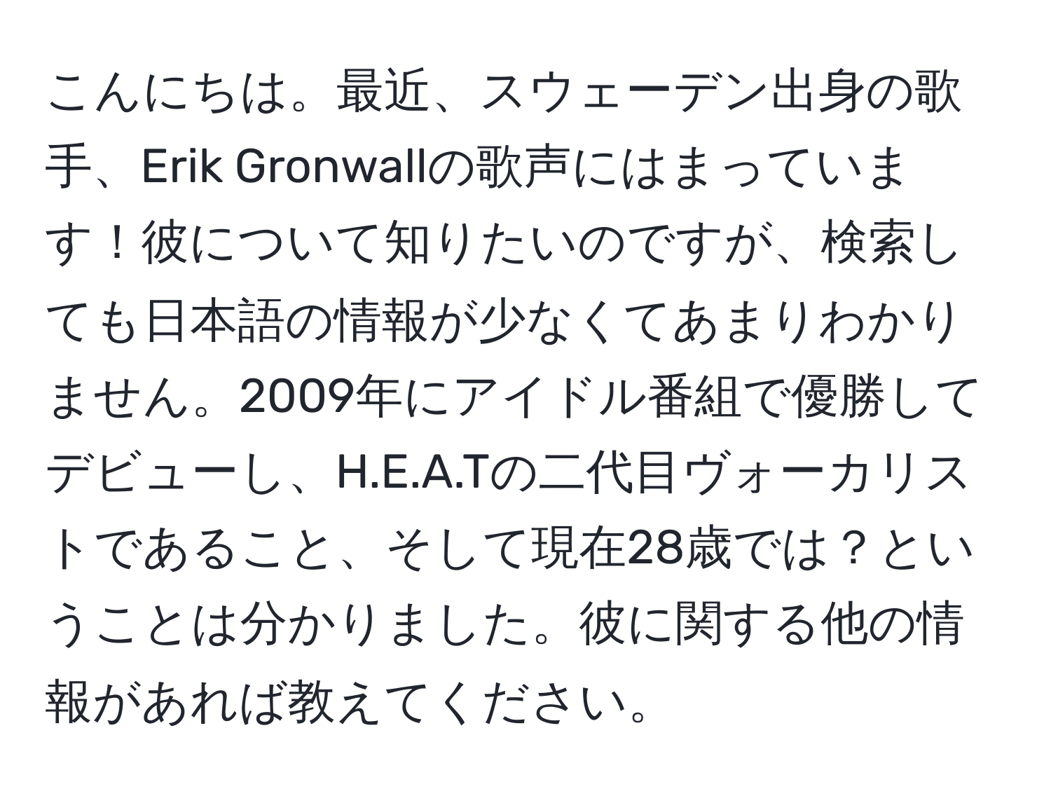 こんにちは。最近、スウェーデン出身の歌手、Erik Gronwallの歌声にはまっています！彼について知りたいのですが、検索しても日本語の情報が少なくてあまりわかりません。2009年にアイドル番組で優勝してデビューし、H.E.A.Tの二代目ヴォーカリストであること、そして現在28歳では？ということは分かりました。彼に関する他の情報があれば教えてください。