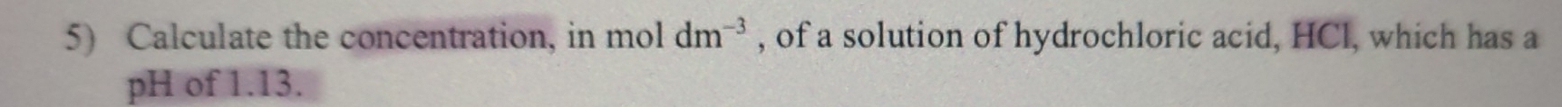 Calculate the concentration, in mol dm^(-3) , of a solution of hydrochloric acid, HCl, which has a 
pH of 1.13.