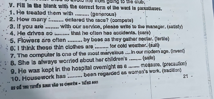 od me from going to the alub. 
V. Fill in the blank with the correct form of the word in parentheses. 
1. He treated them with _. (generous) 
2. How many _entered the race? (compete) 
3. If you are .... ---- with our service, please write to the manager. (satisfy) 
4. He drives so ......... that he often has accidents. (care) 
5. Flowers are often ......... by bees as they gather nectar. (fertile) 
6; I think these thin clothes are .... for cold weather. (suit) 
7. The computer is one of the most marvelous .....in our modern age. (invent) 
8. She is always worried about her children's _(safe) 
9. He was kept in the hospital overnight as a_ measure. (precaution) 
10. Housework has .._ been regarded as women's work. (tradition) 
21 - 
25 Để Thị tuyển sinh vào 10 chuyên - tiếng anh