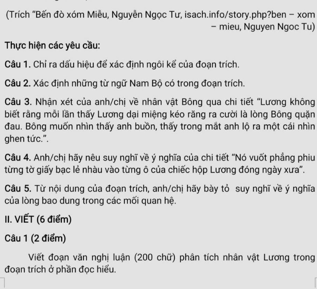 (Trích 'Bến đò xóm Miễu, Nguyễn Ngọc Tư, isach.info/story.php?ben - xom 
- mieu, Nguyen Ngoc Tu) 
Thực hiện các yêu cầu: 
Câu 1. Chỉ ra dấu hiệu để xác định ngôi kể của đoạn trích. 
Câu 2. Xác định những từ ngữ Nam Bộ có trong đoạn trích. 
Câu 3. Nhận xét của anh/chị về nhân vật Bông qua chi tiết "Lương không 
biết rằng mỗi lần thấy Lương dại miệng kéo răng ra cười là lòng Bông quặn 
đau. Bông muốn nhìn thấy anh buồn, thấy trong mắt anh lộ ra một cái nhìn 
ghen tức.". 
Câu 4. Anh/chị hãy nêu suy nghĩ về ý nghĩa của chi tiết "Nó vuốt phẳng phiu 
từng tờ giấy bạc lẻ nhàu vào từng ô của chiếc hộp Lương đóng ngày xưa'. 
Câu 5. Từ nội dung của đoạn trích, anh/chị hãy bày tỏ suy nghĩ về ý nghĩa 
của lòng bao dung trong các mối quan hệ. 
II. VIẾT (6 điểm) 
Câu 1 (2 điểm) 
Viết đoạn văn nghị luận (200 chữ) phân tích nhân vật Lương trong 
đoạn trích ở phần đọc hiểu.