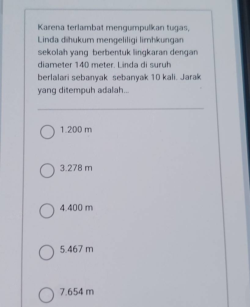 Karena terlambat mengumpulkan tugas,
Linda dihukum mengeliligi limhkungan
sekolah yang berbentuk lingkaran dengan
diameter 140 meter. Linda di suruh
berlalari sebanyak sebanyak 10 kali. Jarak
yang ditempuh adalah...
1. 200 m
3. 278 m
4. 400 m
5. 467 m
7.654 m