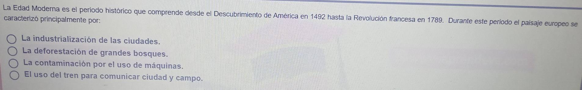 La Edad Moderna es el periodo histórico que comprende desde el Descubrimiento de América en 1492 hasta la Revolución francesa en 1789. Durante este periodo el paisaje europeo se
caracterizó principalmente por:
La industrialización de las ciudades.
La deforestación de grandes bosques.
La contaminación por el uso de máquinas.
El uso del tren para comunicar ciudad y campo.