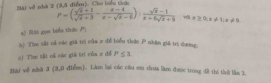 Bài về nhà 2 (3,5 điểm). Cho biểu thức
P=( (sqrt(x)+1)/sqrt(x)+3 - (x-4)/x-sqrt(x)-6 ): (sqrt(x)-1)/x+6sqrt(x)+9  với x≥ 0; x!= 1; x!= 9. 
a) Rút gọn biểu thức P;
b) Tìm tất cả các giá trị của x để biểu thức P nhận giá trị dương;
c) Tìm tất cả các giá trị của x đề P≤ 3. 
Bài về nhà 3 (3,0 điểm). Làm lại các câu em chưa làm được trong đề thi thử lần 2.