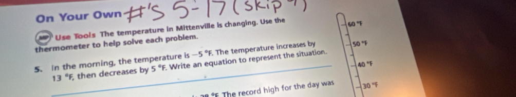 On Your Own 
Use Tools The temperature in Mittenville is changing. Use the 
thermometer to help solve each problem. 50°F
5. In the morning, the temperature is -5°F. . The temperature increases by 50°F
40°F
_ 13°F then decreases by 5°F Write an equation to represent the situation.
neg ooc The record high for the day was 30°F